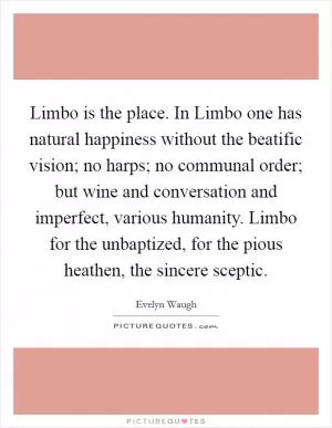 Limbo is the place. In Limbo one has natural happiness without the beatific vision; no harps; no communal order; but wine and conversation and imperfect, various humanity. Limbo for the unbaptized, for the pious heathen, the sincere sceptic Picture Quote #1