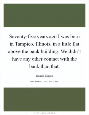 Seventy-five years ago I was born in Tampico, Illinois, in a little flat above the bank building. We didn’t have any other contact with the bank than that Picture Quote #1