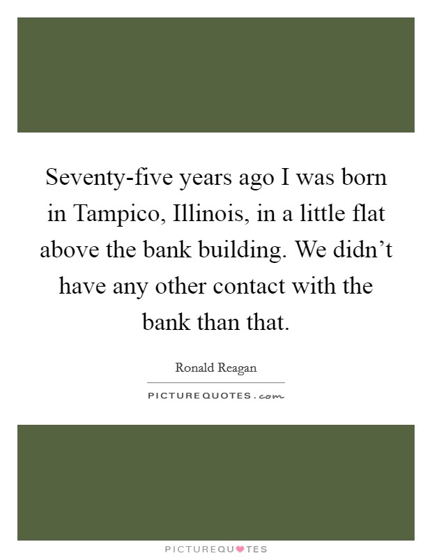 Seventy-five years ago I was born in Tampico, Illinois, in a little flat above the bank building. We didn't have any other contact with the bank than that Picture Quote #1