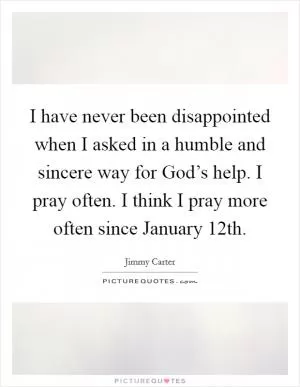 I have never been disappointed when I asked in a humble and sincere way for God’s help. I pray often. I think I pray more often since January 12th Picture Quote #1