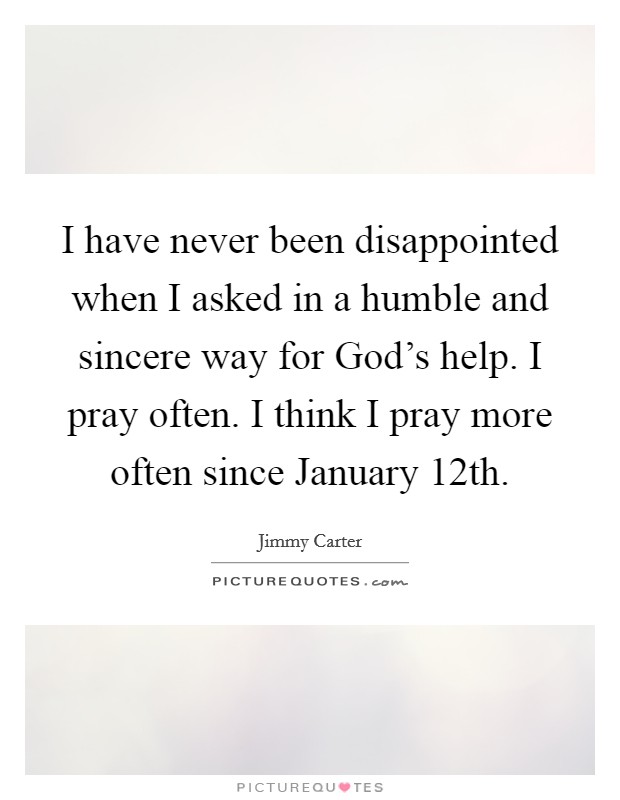 I have never been disappointed when I asked in a humble and sincere way for God's help. I pray often. I think I pray more often since January 12th Picture Quote #1
