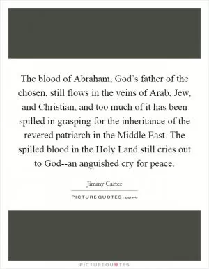 The blood of Abraham, God’s father of the chosen, still flows in the veins of Arab, Jew, and Christian, and too much of it has been spilled in grasping for the inheritance of the revered patriarch in the Middle East. The spilled blood in the Holy Land still cries out to God--an anguished cry for peace Picture Quote #1