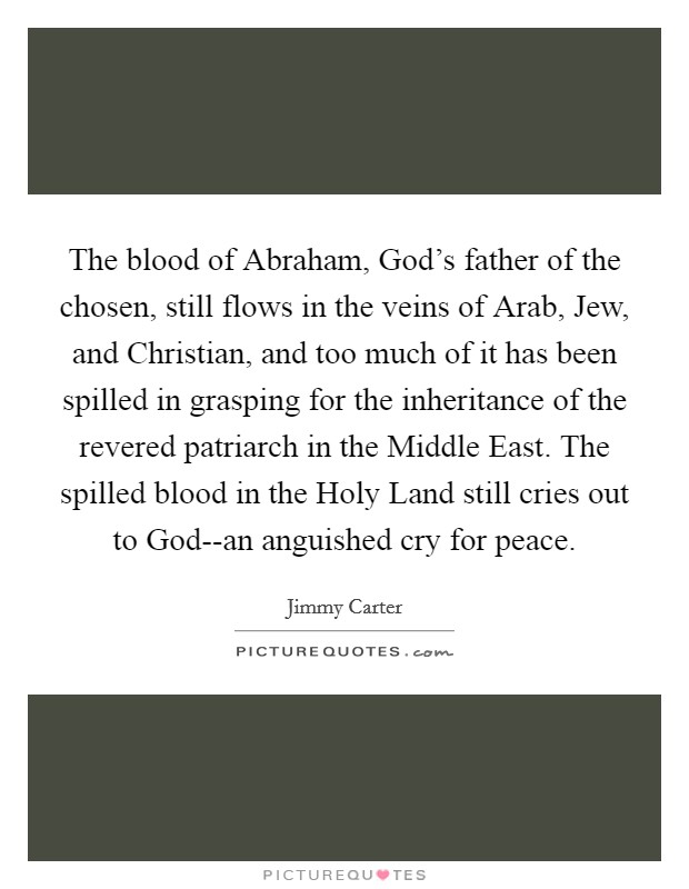 The blood of Abraham, God's father of the chosen, still flows in the veins of Arab, Jew, and Christian, and too much of it has been spilled in grasping for the inheritance of the revered patriarch in the Middle East. The spilled blood in the Holy Land still cries out to God--an anguished cry for peace Picture Quote #1