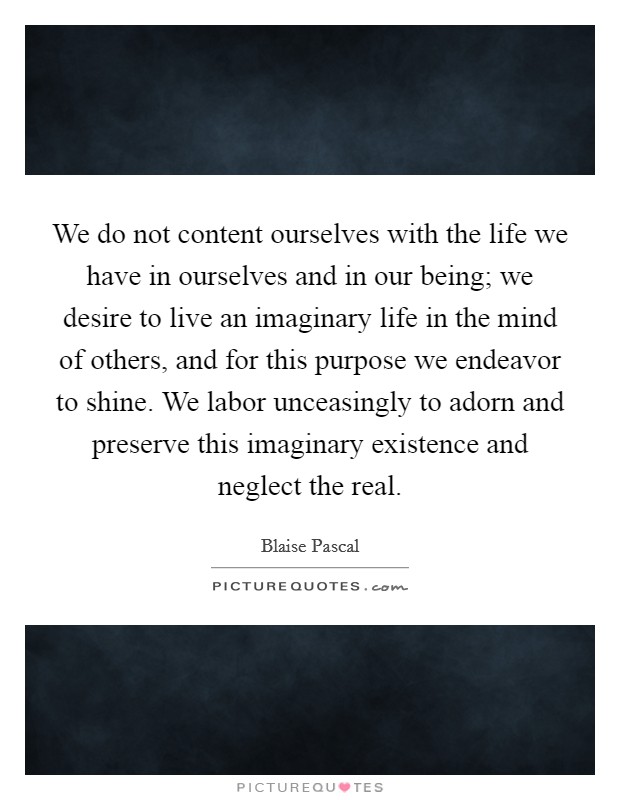 We do not content ourselves with the life we have in ourselves and in our being; we desire to live an imaginary life in the mind of others, and for this purpose we endeavor to shine. We labor unceasingly to adorn and preserve this imaginary existence and neglect the real Picture Quote #1