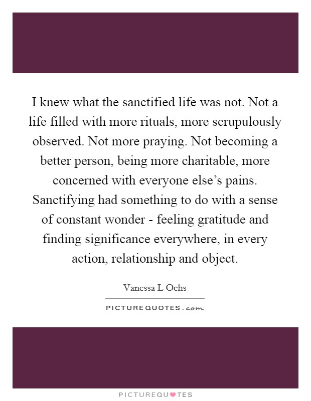 I knew what the sanctified life was not. Not a life filled with more rituals, more scrupulously observed. Not more praying. Not becoming a better person, being more charitable, more concerned with everyone else's pains. Sanctifying had something to do with a sense of constant wonder - feeling gratitude and finding significance everywhere, in every action, relationship and object Picture Quote #1