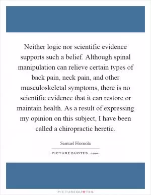 Neither logic nor scientific evidence supports such a belief. Although spinal manipulation can relieve certain types of back pain, neck pain, and other musculoskeletal symptoms, there is no scientific evidence that it can restore or maintain health. As a result of expressing my opinion on this subject, I have been called a chiropractic heretic Picture Quote #1