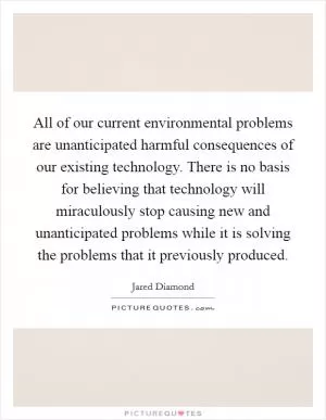 All of our current environmental problems are unanticipated harmful consequences of our existing technology. There is no basis for believing that technology will miraculously stop causing new and unanticipated problems while it is solving the problems that it previously produced Picture Quote #1