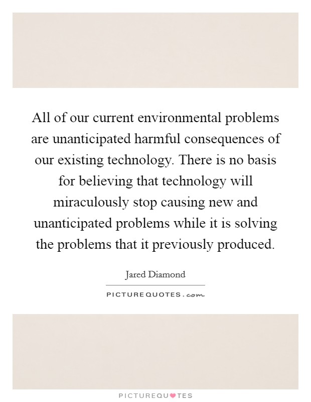 All of our current environmental problems are unanticipated harmful consequences of our existing technology. There is no basis for believing that technology will miraculously stop causing new and unanticipated problems while it is solving the problems that it previously produced Picture Quote #1