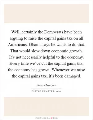 Well, certainly the Democrats have been arguing to raise the capital gains tax on all Americans. Obama says he wants to do that. That would slow down economic growth. It’s not necessarily helpful to the economy. Every time we’ve cut the capital gains tax, the economy has grown. Whenever we raise the capital gains tax, it’s been damaged Picture Quote #1