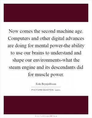 Now comes the second machine age. Computers and other digital advances are doing for mental power-the ability to use our brains to understand and shape our environments-what the steam engine and its descendants did for muscle power Picture Quote #1