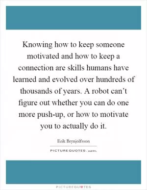 Knowing how to keep someone motivated and how to keep a connection are skills humans have learned and evolved over hundreds of thousands of years. A robot can’t figure out whether you can do one more push-up, or how to motivate you to actually do it Picture Quote #1