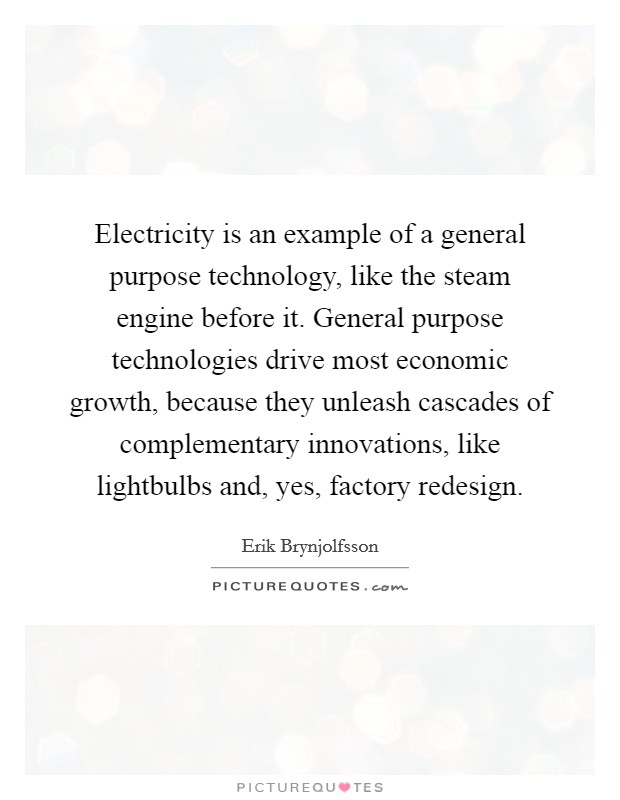 Electricity is an example of a general purpose technology, like the steam engine before it. General purpose technologies drive most economic growth, because they unleash cascades of complementary innovations, like lightbulbs and, yes, factory redesign Picture Quote #1