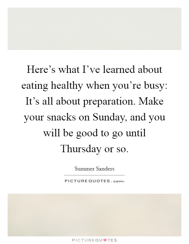 Here's what I've learned about eating healthy when you're busy: It's all about preparation. Make your snacks on Sunday, and you will be good to go until Thursday or so Picture Quote #1