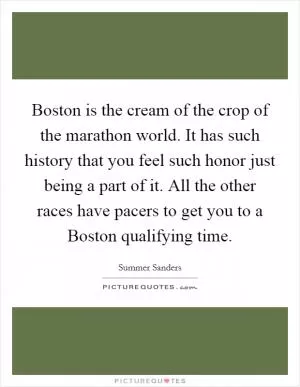 Boston is the cream of the crop of the marathon world. It has such history that you feel such honor just being a part of it. All the other races have pacers to get you to a Boston qualifying time Picture Quote #1