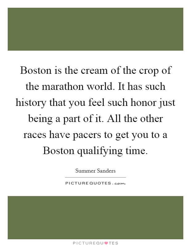 Boston is the cream of the crop of the marathon world. It has such history that you feel such honor just being a part of it. All the other races have pacers to get you to a Boston qualifying time Picture Quote #1