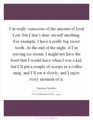 I’m really conscious of the amount of food I eat, but I don’t deny myself anything. For example, I have a really big sweet tooth. At the end of the night, if I’m craving ice cream, I might not have the bowl that I would have when I was a kid, but I’ll put a couple of scoops in a coffee mug, and I’ll eat it slowly, and I enjoy every moment of it Picture Quote #1