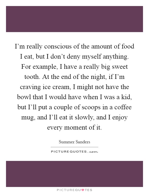 I'm really conscious of the amount of food I eat, but I don't deny myself anything. For example, I have a really big sweet tooth. At the end of the night, if I'm craving ice cream, I might not have the bowl that I would have when I was a kid, but I'll put a couple of scoops in a coffee mug, and I'll eat it slowly, and I enjoy every moment of it Picture Quote #1