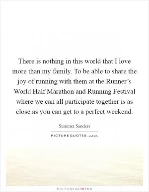 There is nothing in this world that I love more than my family. To be able to share the joy of running with them at the Runner’s World Half Marathon and Running Festival where we can all participate together is as close as you can get to a perfect weekend Picture Quote #1