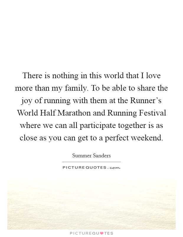 There is nothing in this world that I love more than my family. To be able to share the joy of running with them at the Runner's World Half Marathon and Running Festival where we can all participate together is as close as you can get to a perfect weekend Picture Quote #1