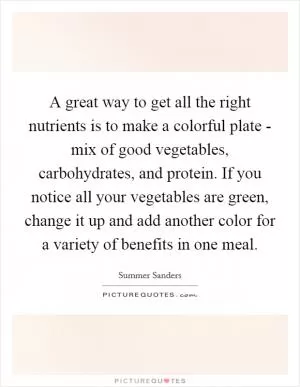 A great way to get all the right nutrients is to make a colorful plate - mix of good vegetables, carbohydrates, and protein. If you notice all your vegetables are green, change it up and add another color for a variety of benefits in one meal Picture Quote #1