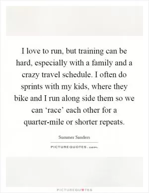 I love to run, but training can be hard, especially with a family and a crazy travel schedule. I often do sprints with my kids, where they bike and I run along side them so we can ‘race’ each other for a quarter-mile or shorter repeats Picture Quote #1