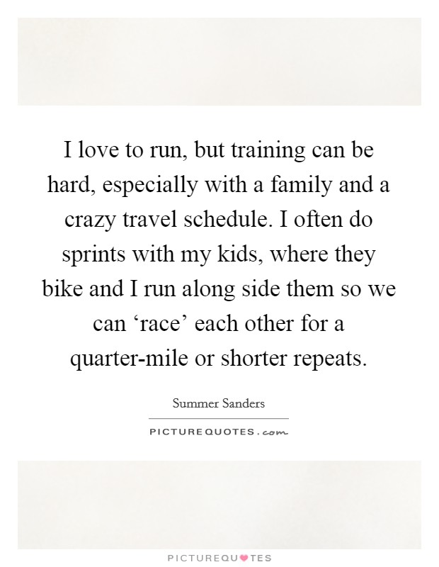 I love to run, but training can be hard, especially with a family and a crazy travel schedule. I often do sprints with my kids, where they bike and I run along side them so we can ‘race' each other for a quarter-mile or shorter repeats Picture Quote #1