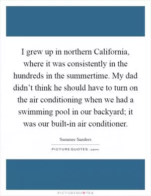 I grew up in northern California, where it was consistently in the hundreds in the summertime. My dad didn’t think he should have to turn on the air conditioning when we had a swimming pool in our backyard; it was our built-in air conditioner Picture Quote #1