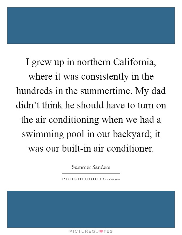 I grew up in northern California, where it was consistently in the hundreds in the summertime. My dad didn't think he should have to turn on the air conditioning when we had a swimming pool in our backyard; it was our built-in air conditioner Picture Quote #1