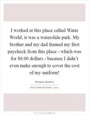 I worked at this place called Water World; it was a waterslide park. My brother and my dad framed my first paycheck from this place - which was for $0.00 dollars - because I didn’t even make enough to cover the cost of my uniform! Picture Quote #1