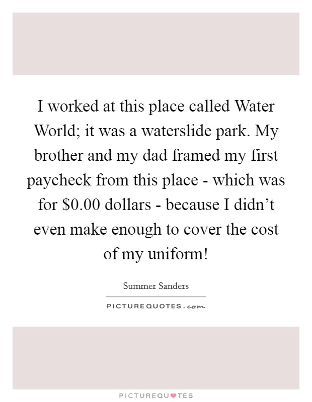 I worked at this place called Water World; it was a waterslide park. My brother and my dad framed my first paycheck from this place - which was for $0.00 dollars - because I didn't even make enough to cover the cost of my uniform! Picture Quote #1