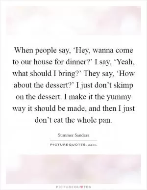 When people say, ‘Hey, wanna come to our house for dinner?’ I say, ‘Yeah, what should I bring?’ They say, ‘How about the dessert?’ I just don’t skimp on the dessert. I make it the yummy way it should be made, and then I just don’t eat the whole pan Picture Quote #1