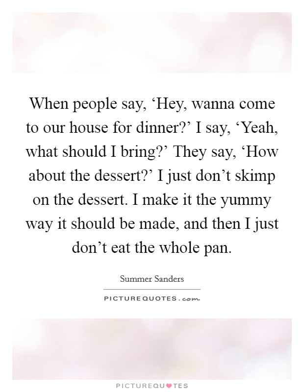 When people say, ‘Hey, wanna come to our house for dinner?' I say, ‘Yeah, what should I bring?' They say, ‘How about the dessert?' I just don't skimp on the dessert. I make it the yummy way it should be made, and then I just don't eat the whole pan Picture Quote #1