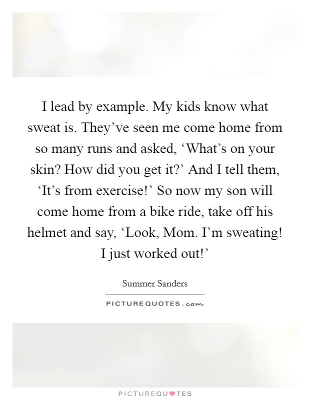 I lead by example. My kids know what sweat is. They've seen me come home from so many runs and asked, ‘What's on your skin? How did you get it?' And I tell them, ‘It's from exercise!' So now my son will come home from a bike ride, take off his helmet and say, ‘Look, Mom. I'm sweating! I just worked out!' Picture Quote #1