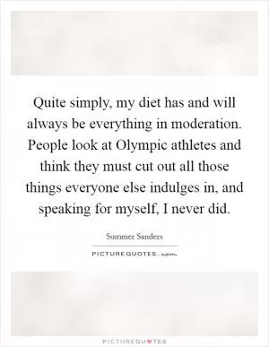 Quite simply, my diet has and will always be everything in moderation. People look at Olympic athletes and think they must cut out all those things everyone else indulges in, and speaking for myself, I never did Picture Quote #1