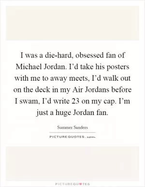 I was a die-hard, obsessed fan of Michael Jordan. I’d take his posters with me to away meets, I’d walk out on the deck in my Air Jordans before I swam, I’d write 23 on my cap. I’m just a huge Jordan fan Picture Quote #1