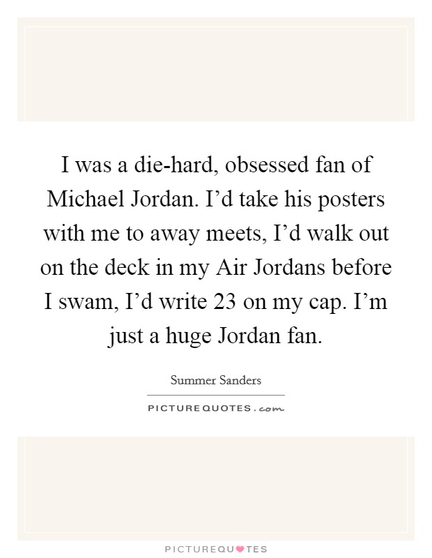 I was a die-hard, obsessed fan of Michael Jordan. I'd take his posters with me to away meets, I'd walk out on the deck in my Air Jordans before I swam, I'd write 23 on my cap. I'm just a huge Jordan fan Picture Quote #1