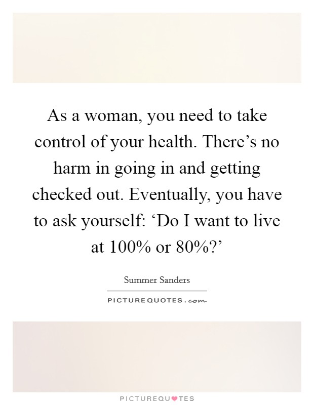 As a woman, you need to take control of your health. There's no harm in going in and getting checked out. Eventually, you have to ask yourself: ‘Do I want to live at 100% or 80%?' Picture Quote #1