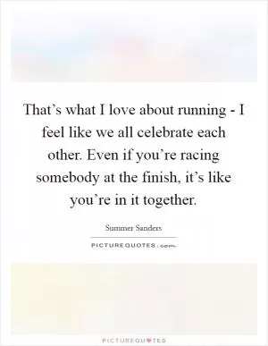 That’s what I love about running - I feel like we all celebrate each other. Even if you’re racing somebody at the finish, it’s like you’re in it together Picture Quote #1