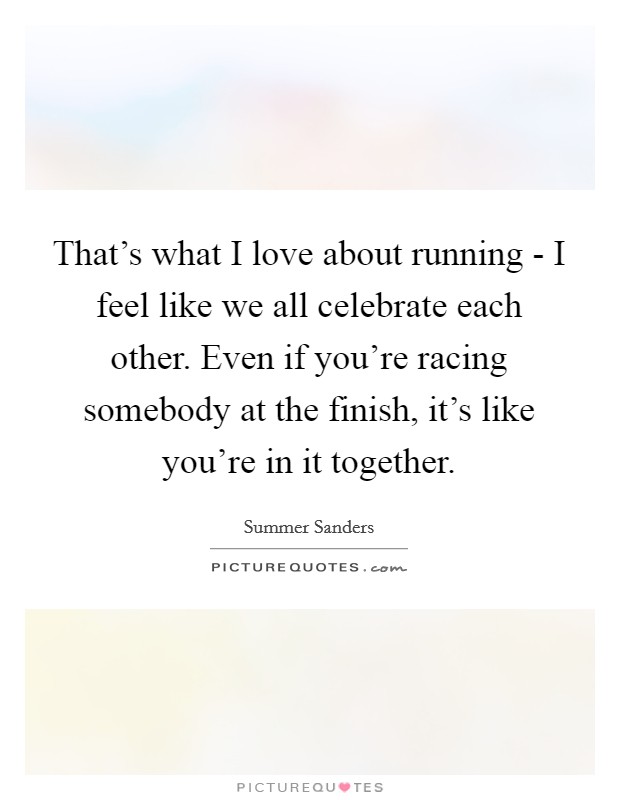 That's what I love about running - I feel like we all celebrate each other. Even if you're racing somebody at the finish, it's like you're in it together Picture Quote #1