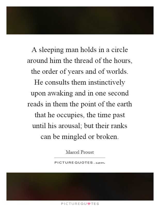 A sleeping man holds in a circle around him the thread of the hours, the order of years and of worlds. He consults them instinctively upon awaking and in one second reads in them the point of the earth that he occupies, the time past until his arousal; but their ranks can be mingled or broken Picture Quote #1