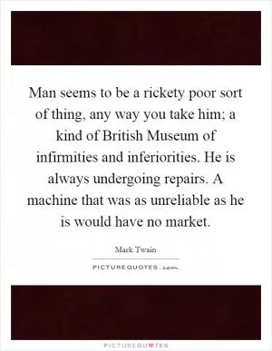 Man seems to be a rickety poor sort of thing, any way you take him; a kind of British Museum of infirmities and inferiorities. He is always undergoing repairs. A machine that was as unreliable as he is would have no market Picture Quote #1