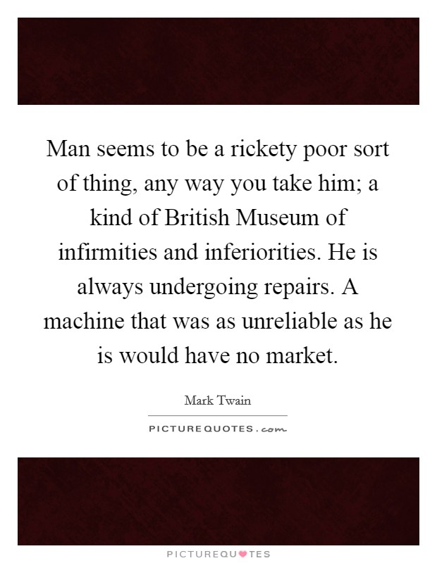 Man seems to be a rickety poor sort of thing, any way you take him; a kind of British Museum of infirmities and inferiorities. He is always undergoing repairs. A machine that was as unreliable as he is would have no market Picture Quote #1