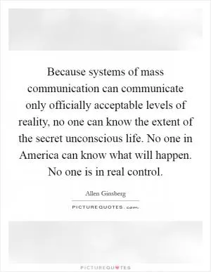 Because systems of mass communication can communicate only officially acceptable levels of reality, no one can know the extent of the secret unconscious life. No one in America can know what will happen. No one is in real control Picture Quote #1