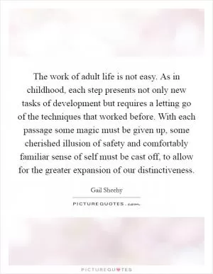 The work of adult life is not easy. As in childhood, each step presents not only new tasks of development but requires a letting go of the techniques that worked before. With each passage some magic must be given up, some cherished illusion of safety and comfortably familiar sense of self must be cast off, to allow for the greater expansion of our distinctiveness Picture Quote #1