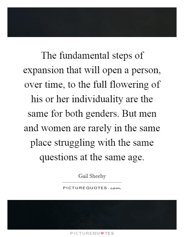 The fundamental steps of expansion that will open a person, over time, to the full flowering of his or her individuality are the same for both genders. But men and women are rarely in the same place struggling with the same questions at the same age Picture Quote #1