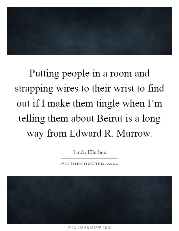 Putting people in a room and strapping wires to their wrist to find out if I make them tingle when I'm telling them about Beirut is a long way from Edward R. Murrow Picture Quote #1
