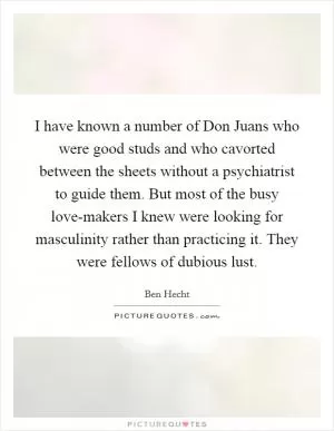 I have known a number of Don Juans who were good studs and who cavorted between the sheets without a psychiatrist to guide them. But most of the busy love-makers I knew were looking for masculinity rather than practicing it. They were fellows of dubious lust Picture Quote #1