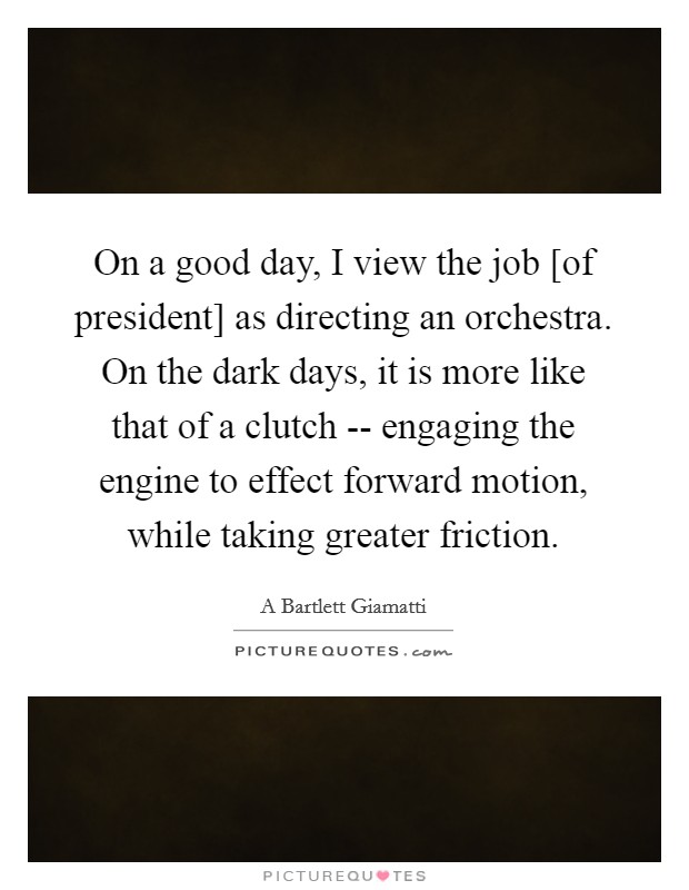 On a good day, I view the job [of president] as directing an orchestra. On the dark days, it is more like that of a clutch -- engaging the engine to effect forward motion, while taking greater friction Picture Quote #1