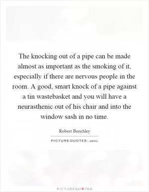 The knocking out of a pipe can be made almost as important as the smoking of it, especially if there are nervous people in the room. A good, smart knock of a pipe against a tin wastebasket and you will have a neurasthenic out of his chair and into the window sash in no time Picture Quote #1