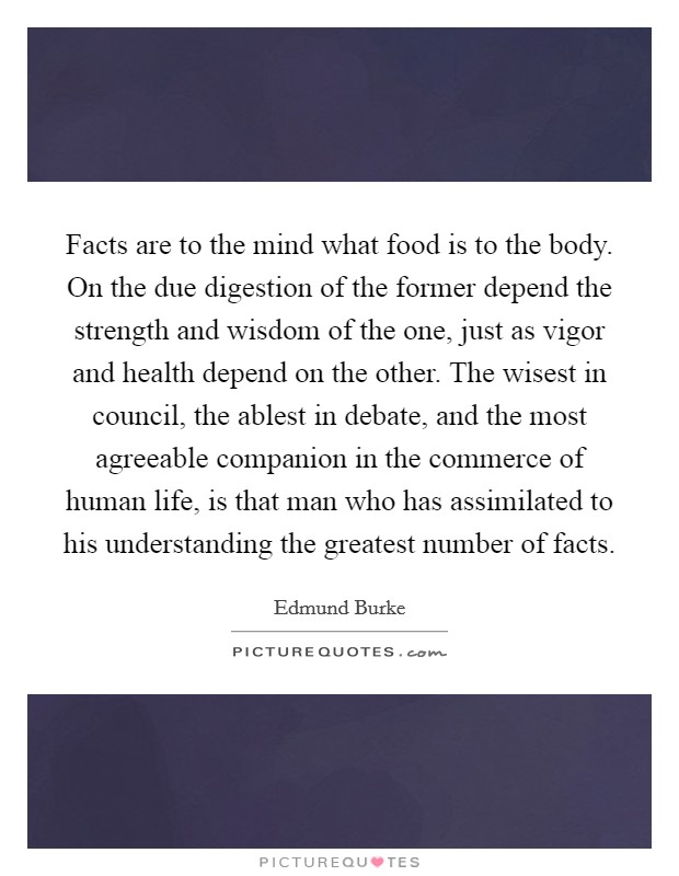 Facts are to the mind what food is to the body. On the due digestion of the former depend the strength and wisdom of the one, just as vigor and health depend on the other. The wisest in council, the ablest in debate, and the most agreeable companion in the commerce of human life, is that man who has assimilated to his understanding the greatest number of facts Picture Quote #1